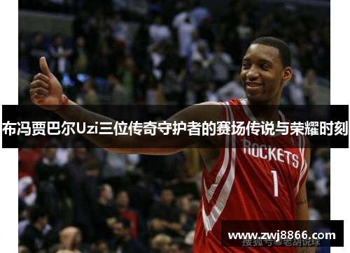 布冯贾巴尔Uzi三位传奇守护者的赛场传说与荣耀时刻