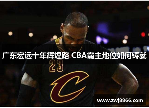 广东宏远十年辉煌路 CBA霸主地位如何铸就